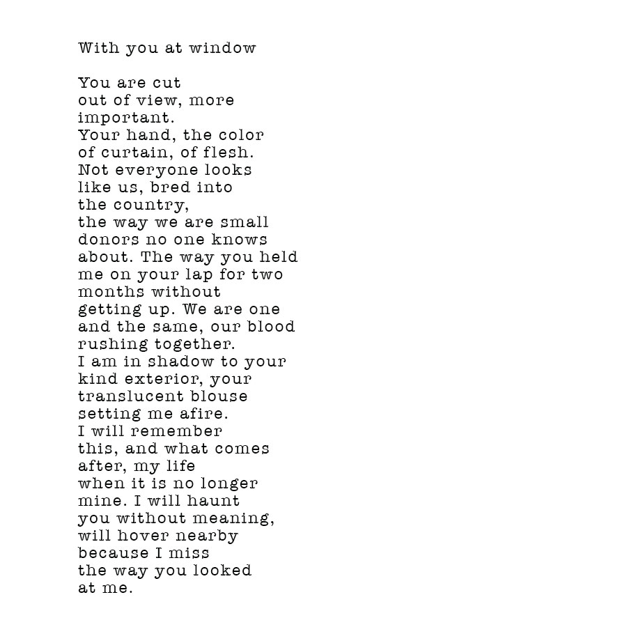 Poem by Kate Lutzner - With You at the Window. You are cut out of view, more important. Your hand, the colour of curtain, of flesh. Not everyone looks like us, bred into the country, the way we are small donors no one knows about. The way you held me on your lap for two months without getting up. We are one and the same, our blood rushing together. I am in shadow to your kind exterior, your translucent blouse setting me afire. I will remember this, and what comes after, my life when it is no longer mine, I will haunt you without meaning, will hover nearby because I miss the way you looked at me.